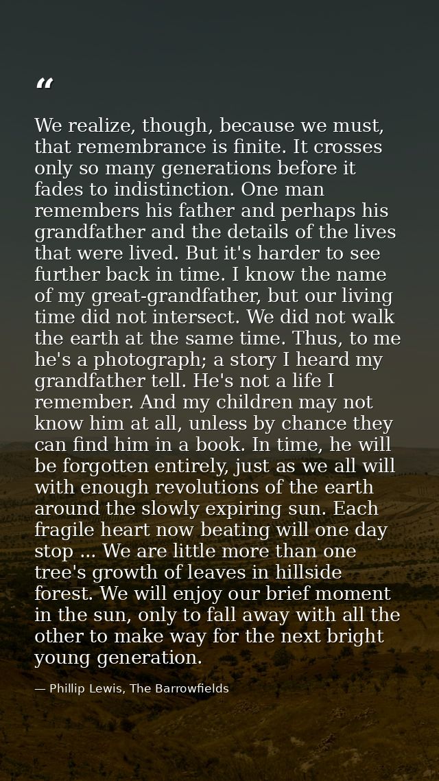 We realize, though, because we must, that remembrance is finite. It crosses only so many generations before it fades to  — Phillip Lewis, The Barrowfields