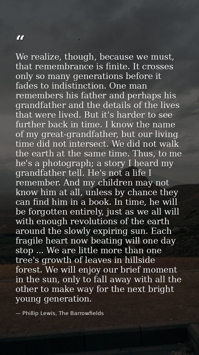 We realize, though, because we must, that remembrance is finite. It crosses only so many generations before it fades to  — Phillip Lewis, The Barrowfields