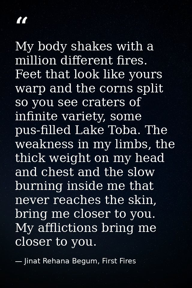 My body shakes with a million different fires. Feet that look like yours warp and the corns split so you see craters of  — Jinat Rehana Begum, First Fires