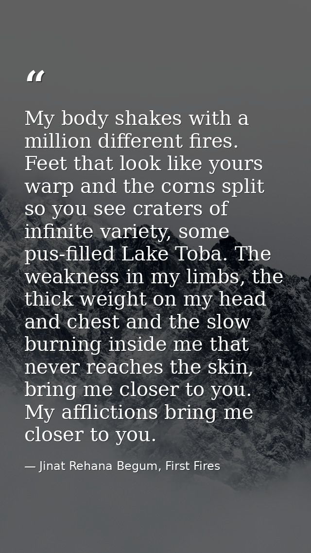 My body shakes with a million different fires. Feet that look like yours warp and the corns split so you see craters of  — Jinat Rehana Begum, First Fires