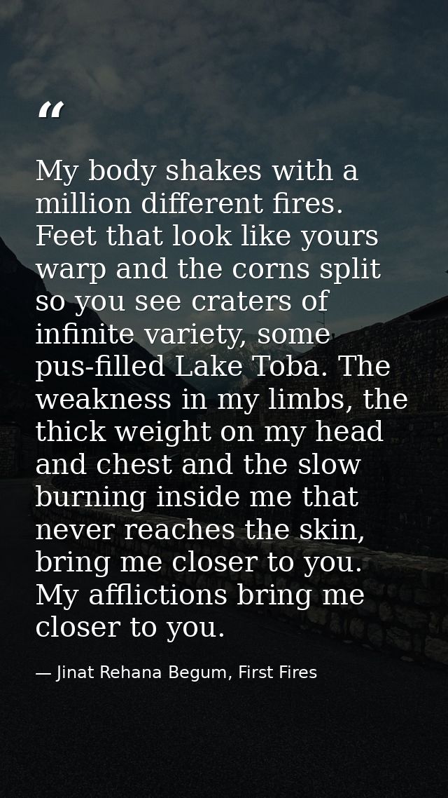 My body shakes with a million different fires. Feet that look like yours warp and the corns split so you see craters of  — Jinat Rehana Begum, First Fires