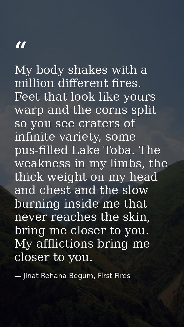 My body shakes with a million different fires. Feet that look like yours warp and the corns split so you see craters of  — Jinat Rehana Begum, First Fires