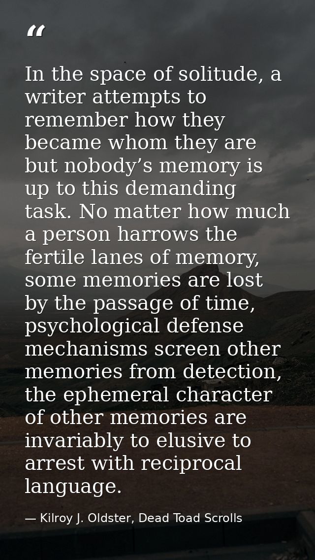 In the space of solitude, a writer attempts to remember how they became whom they are but nobody’s memory is up to this  — Kilroy J. Oldster, Dead Toad Scrolls