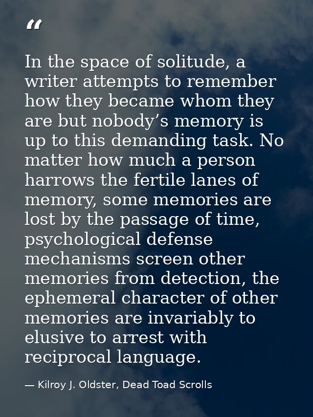 In the space of solitude, a writer attempts to remember how they became whom they are but nobody’s memory is up to this  — Kilroy J. Oldster, Dead Toad Scrolls