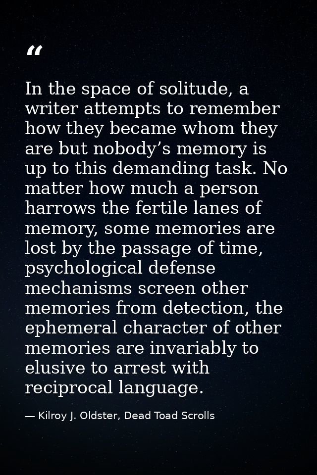 In the space of solitude, a writer attempts to remember how they became whom they are but nobody’s memory is up to this  — Kilroy J. Oldster, Dead Toad Scrolls