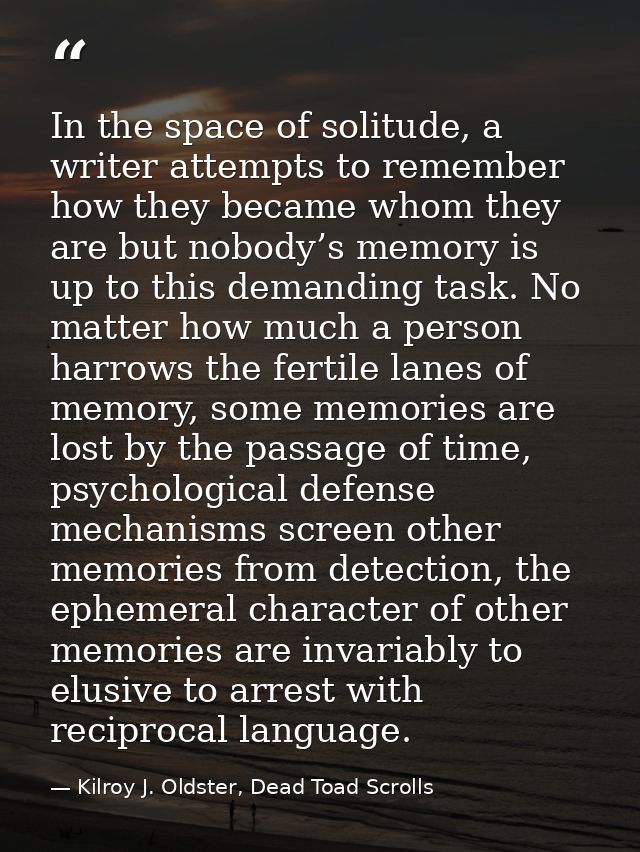 In the space of solitude, a writer attempts to remember how they became whom they are but nobody’s memory is up to this  — Kilroy J. Oldster, Dead Toad Scrolls