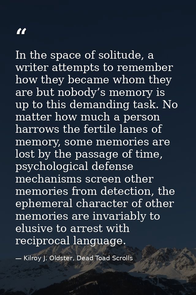 In the space of solitude, a writer attempts to remember how they became whom they are but nobody’s memory is up to this  — Kilroy J. Oldster, Dead Toad Scrolls