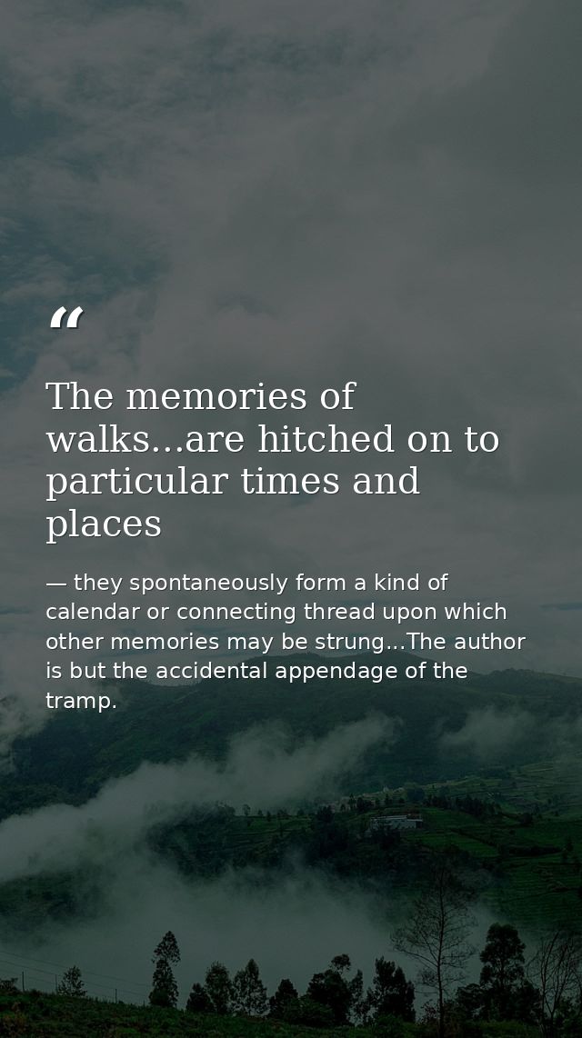 The memories of walks...are hitched on to particular times and places — they spontaneously form a kind of calendar or connecting thread upon which other memories may be strung...The author is but the accidental appendage of the tramp.