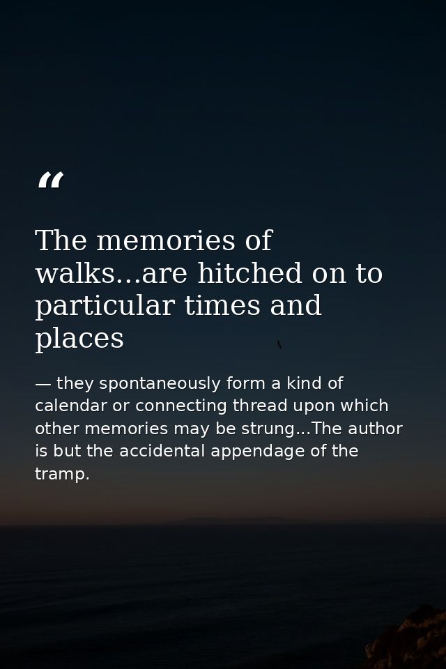 The memories of walks...are hitched on to particular times and places — they spontaneously form a kind of calendar or connecting thread upon which other memories may be strung...The author is but the accidental appendage of the tramp.