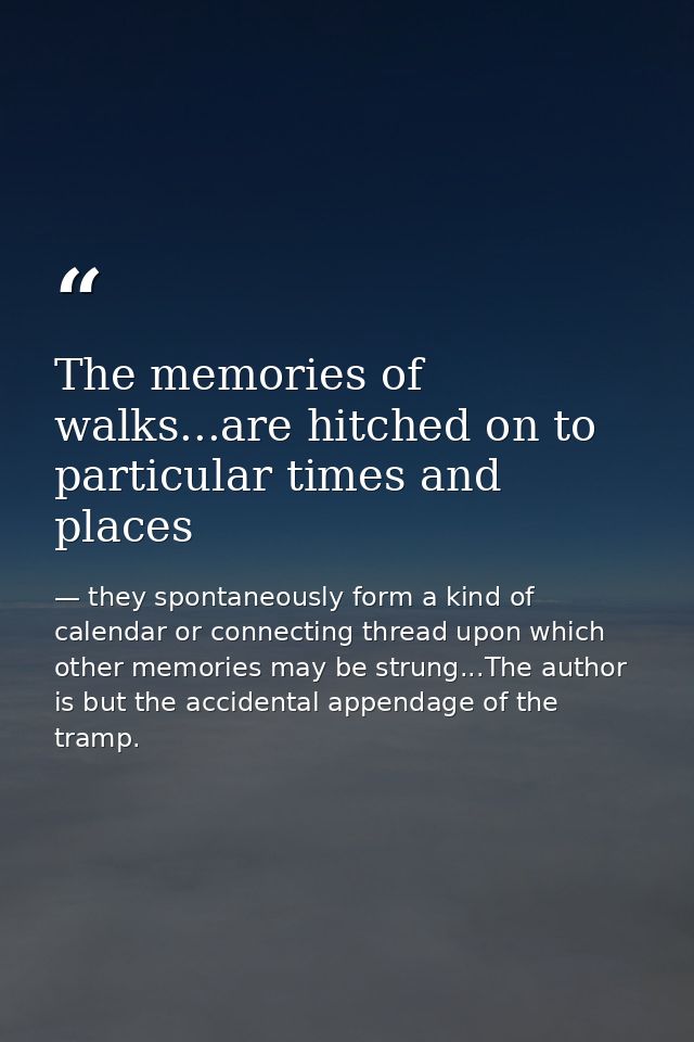The memories of walks...are hitched on to particular times and places — they spontaneously form a kind of calendar or connecting thread upon which other memories may be strung...The author is but the accidental appendage of the tramp.