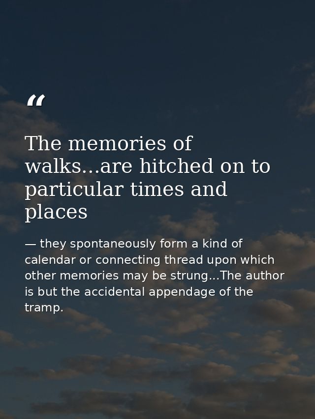The memories of walks...are hitched on to particular times and places — they spontaneously form a kind of calendar or connecting thread upon which other memories may be strung...The author is but the accidental appendage of the tramp.