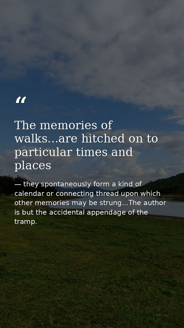 The memories of walks...are hitched on to particular times and places — they spontaneously form a kind of calendar or connecting thread upon which other memories may be strung...The author is but the accidental appendage of the tramp.