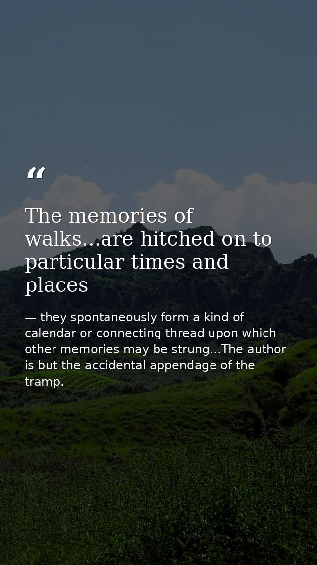 The memories of walks...are hitched on to particular times and places — they spontaneously form a kind of calendar or connecting thread upon which other memories may be strung...The author is but the accidental appendage of the tramp.