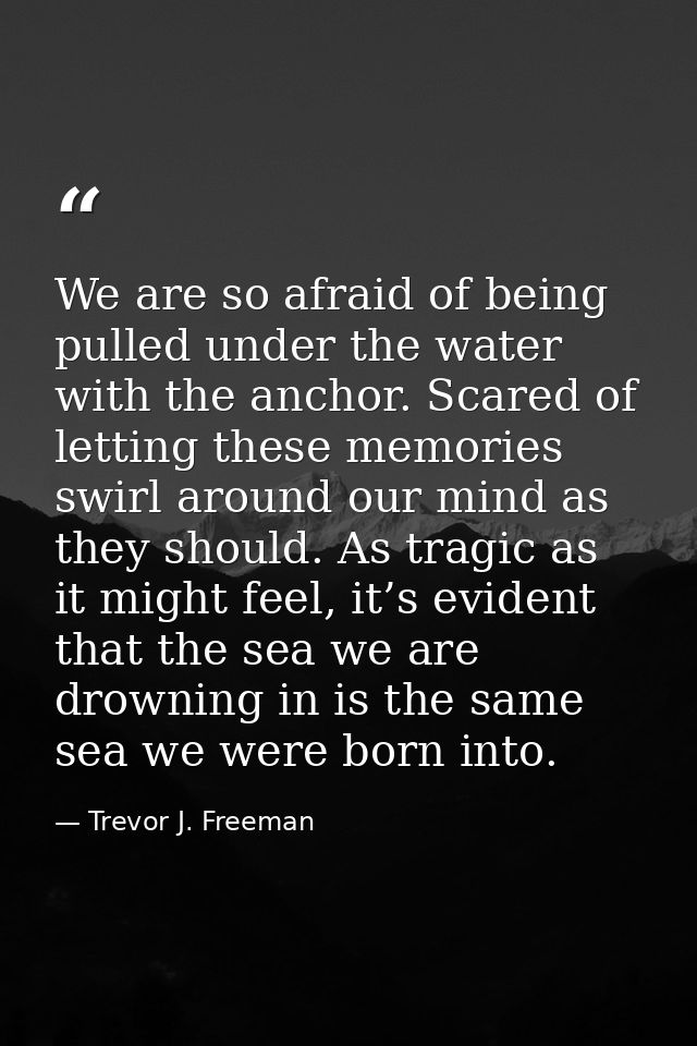 We are so afraid of being pulled under the water with the anchor. Scared of letting these memories swirl around our mind — Trevor J. Freeman