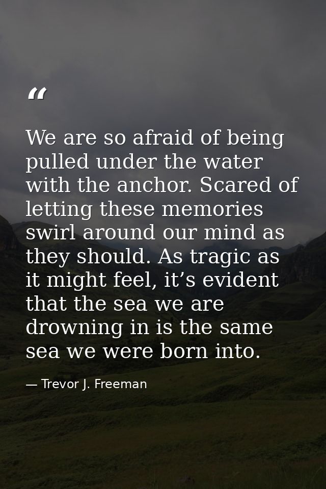 We are so afraid of being pulled under the water with the anchor. Scared of letting these memories swirl around our mind — Trevor J. Freeman