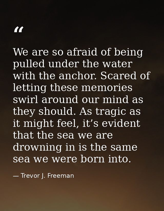We are so afraid of being pulled under the water with the anchor. Scared of letting these memories swirl around our mind — Trevor J. Freeman