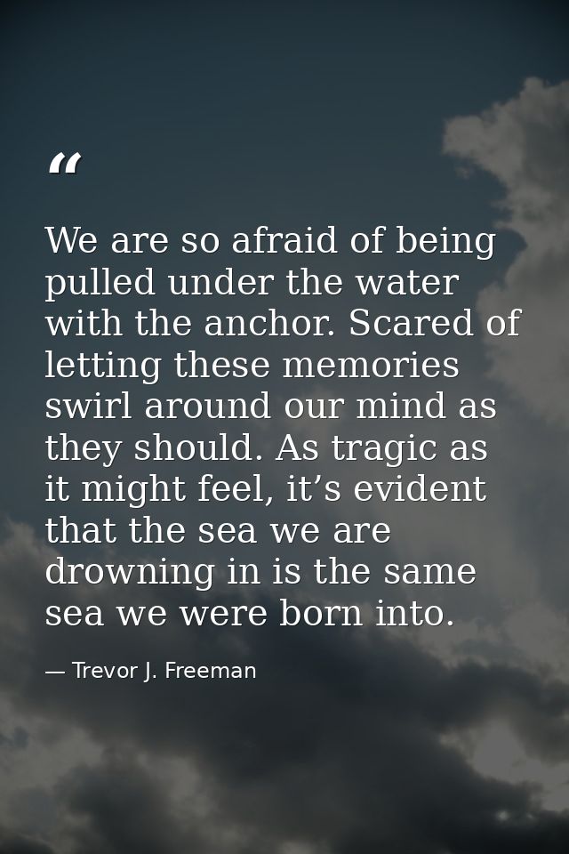 We are so afraid of being pulled under the water with the anchor. Scared of letting these memories swirl around our mind — Trevor J. Freeman