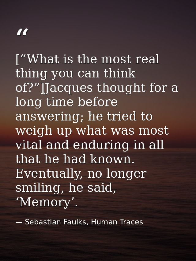 [“What is the most real thing you can think of?”]Jacques thought for a long time before answering; he tried to weigh up  — Sebastian Faulks, Human Traces