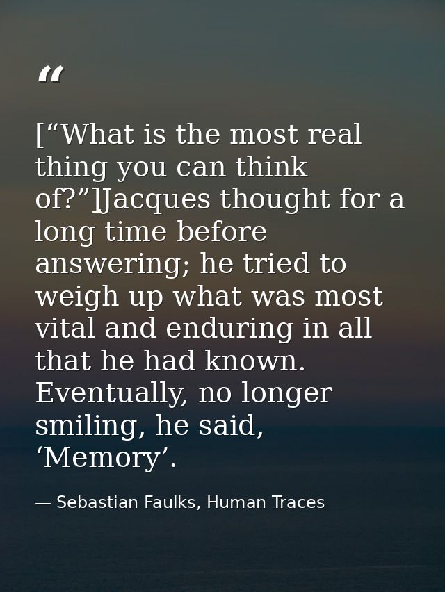 [“What is the most real thing you can think of?”]Jacques thought for a long time before answering; he tried to weigh up  — Sebastian Faulks, Human Traces