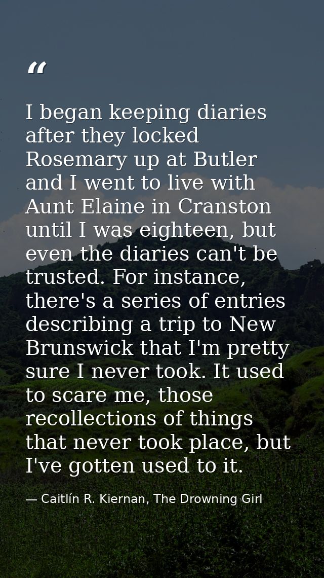 I began keeping diaries after they locked Rosemary up at Butler and I went to live with Aunt Elaine in Cranston until I  — Caitlín R. Kiernan, The Drowning Girl