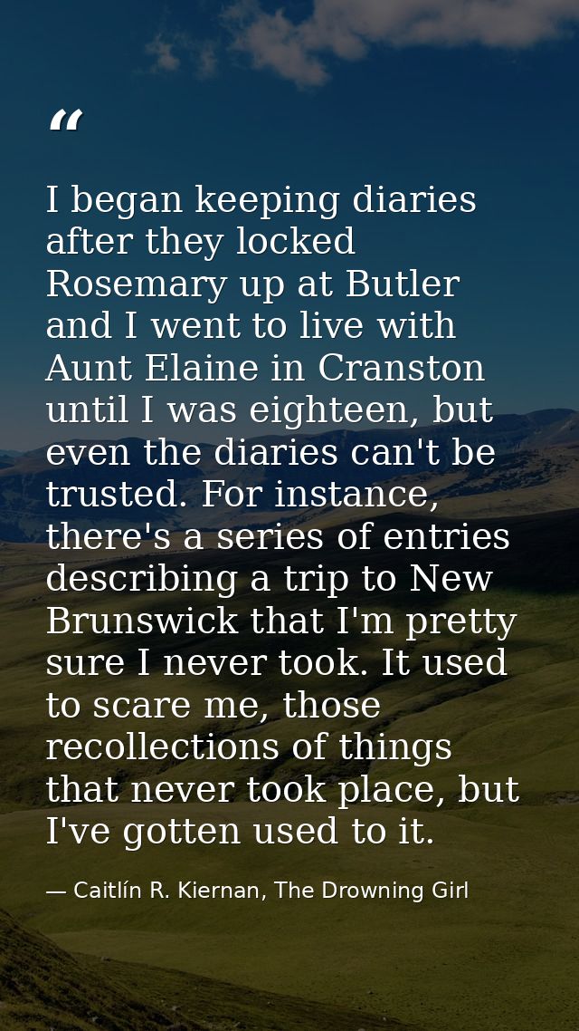 I began keeping diaries after they locked Rosemary up at Butler and I went to live with Aunt Elaine in Cranston until I  — Caitlín R. Kiernan, The Drowning Girl
