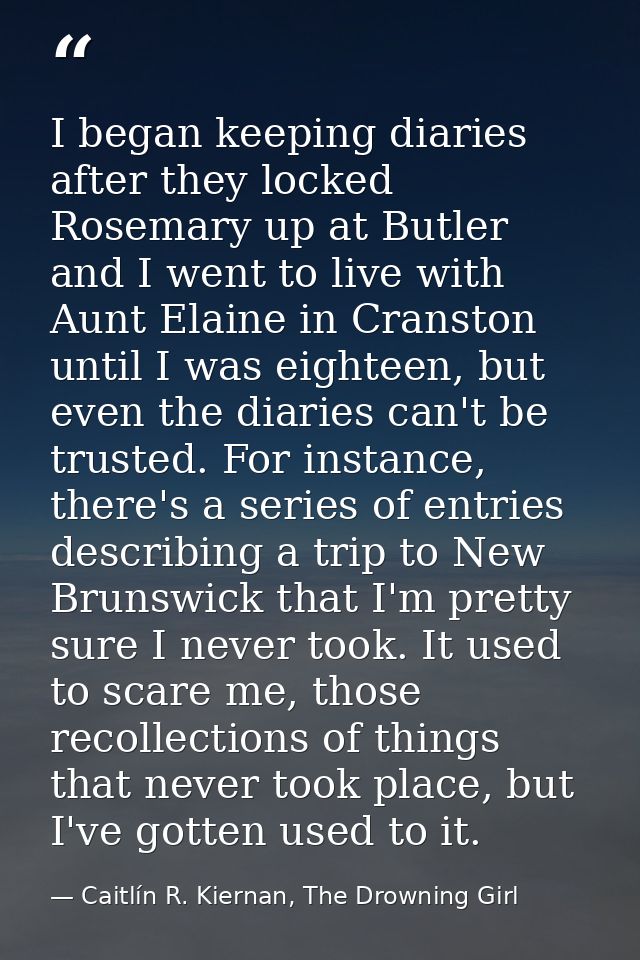 I began keeping diaries after they locked Rosemary up at Butler and I went to live with Aunt Elaine in Cranston until I  — Caitlín R. Kiernan, The Drowning Girl