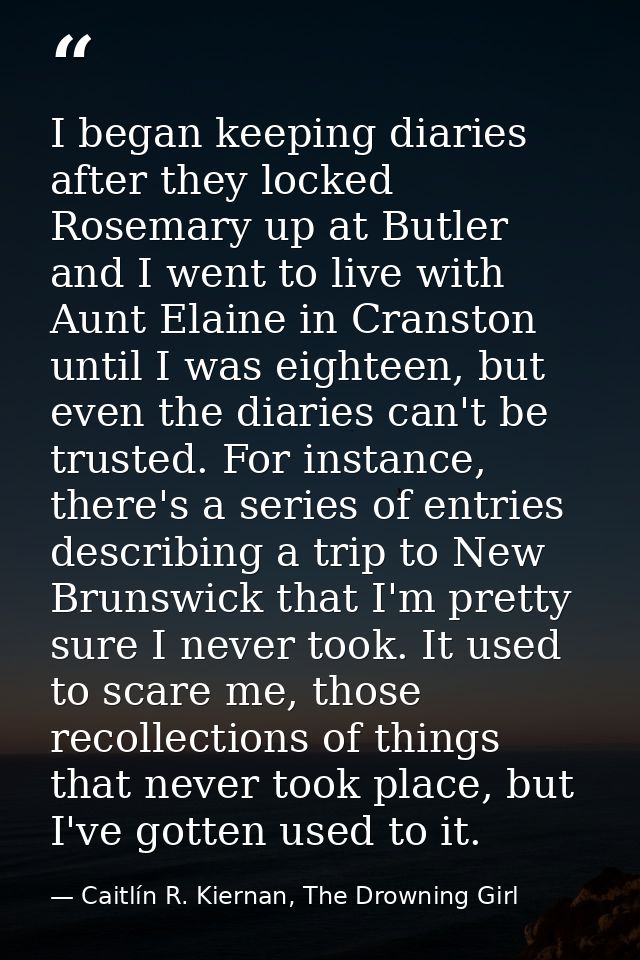 I began keeping diaries after they locked Rosemary up at Butler and I went to live with Aunt Elaine in Cranston until I  — Caitlín R. Kiernan, The Drowning Girl