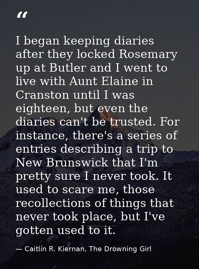 I began keeping diaries after they locked Rosemary up at Butler and I went to live with Aunt Elaine in Cranston until I  — Caitlín R. Kiernan, The Drowning Girl