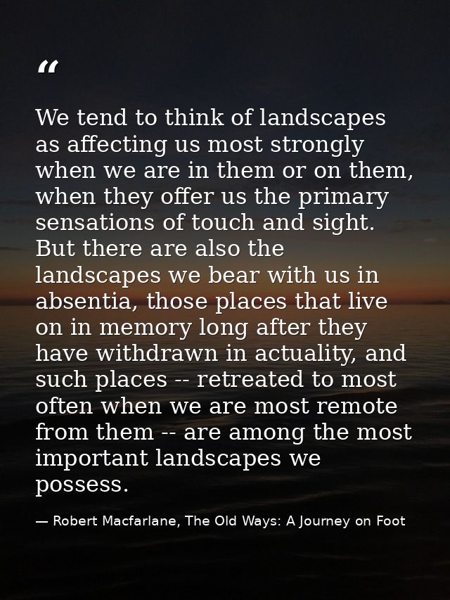We tend to think of landscapes as affecting us most strongly when we are in them or on them, when they offer us the prim — Robert Macfarlane, The Old Ways: A Journey on Foot