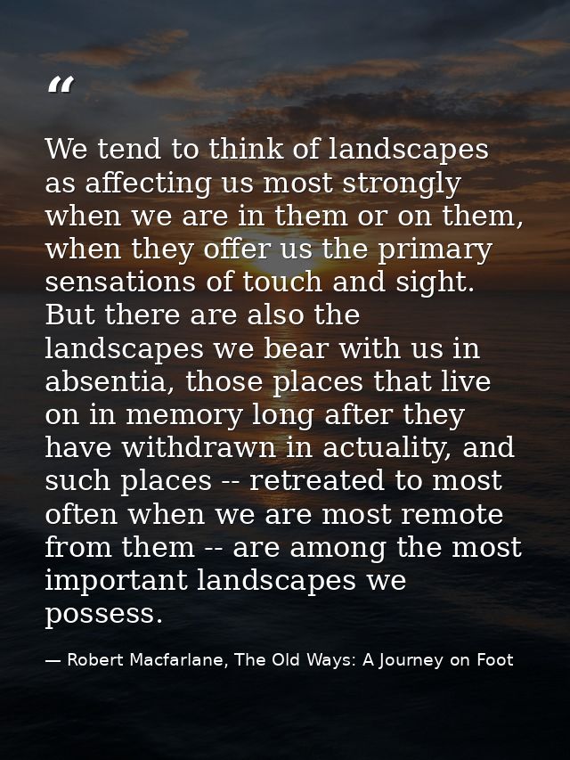 We tend to think of landscapes as affecting us most strongly when we are in them or on them, when they offer us the prim — Robert Macfarlane, The Old Ways: A Journey on Foot