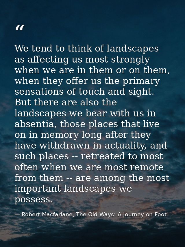 We tend to think of landscapes as affecting us most strongly when we are in them or on them, when they offer us the prim — Robert Macfarlane, The Old Ways: A Journey on Foot