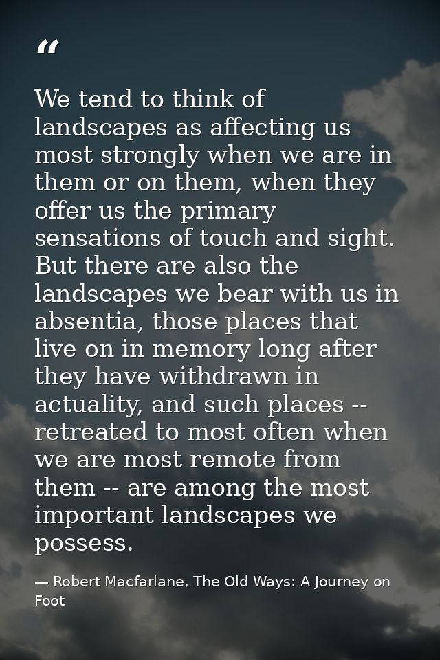 We tend to think of landscapes as affecting us most strongly when we are in them or on them, when they offer us the prim — Robert Macfarlane, The Old Ways: A Journey on Foot