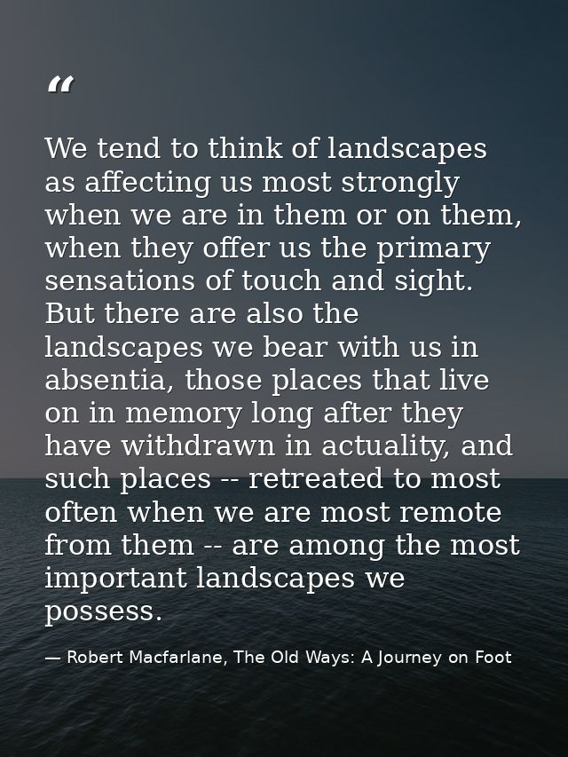 We tend to think of landscapes as affecting us most strongly when we are in them or on them, when they offer us the prim — Robert Macfarlane, The Old Ways: A Journey on Foot