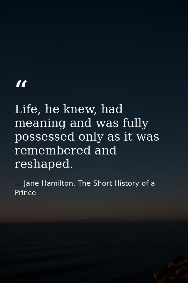 Life, he knew, had meaning and was fully possessed only as it was remembered and reshaped. — Jane Hamilton, The Short History of a Prince