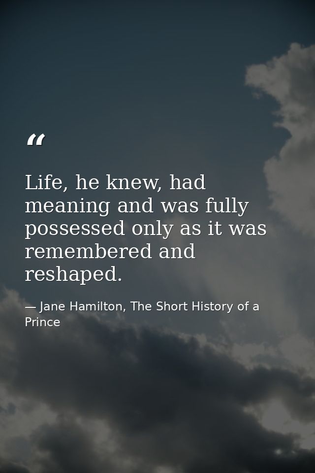 Life, he knew, had meaning and was fully possessed only as it was remembered and reshaped. — Jane Hamilton, The Short History of a Prince