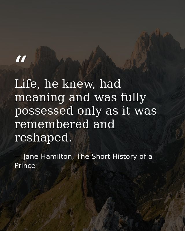 Life, he knew, had meaning and was fully possessed only as it was remembered and reshaped. — Jane Hamilton, The Short History of a Prince