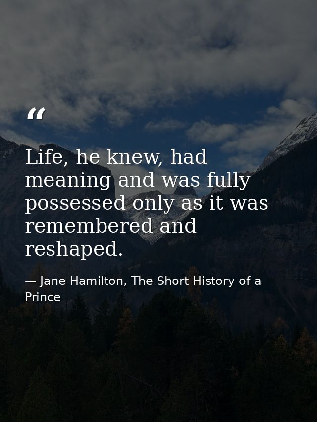 Life, he knew, had meaning and was fully possessed only as it was remembered and reshaped. — Jane Hamilton, The Short History of a Prince