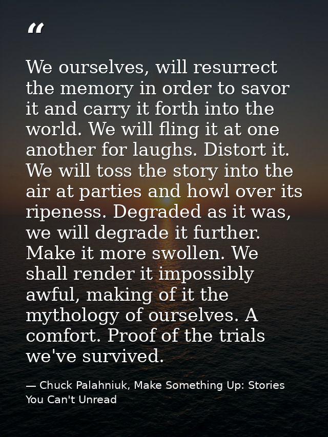 We ourselves, will resurrect the memory in order to savor it and carry it forth into the world. We will fling it at one  — Chuck Palahniuk, Make Something Up: Stories You Can't Unread