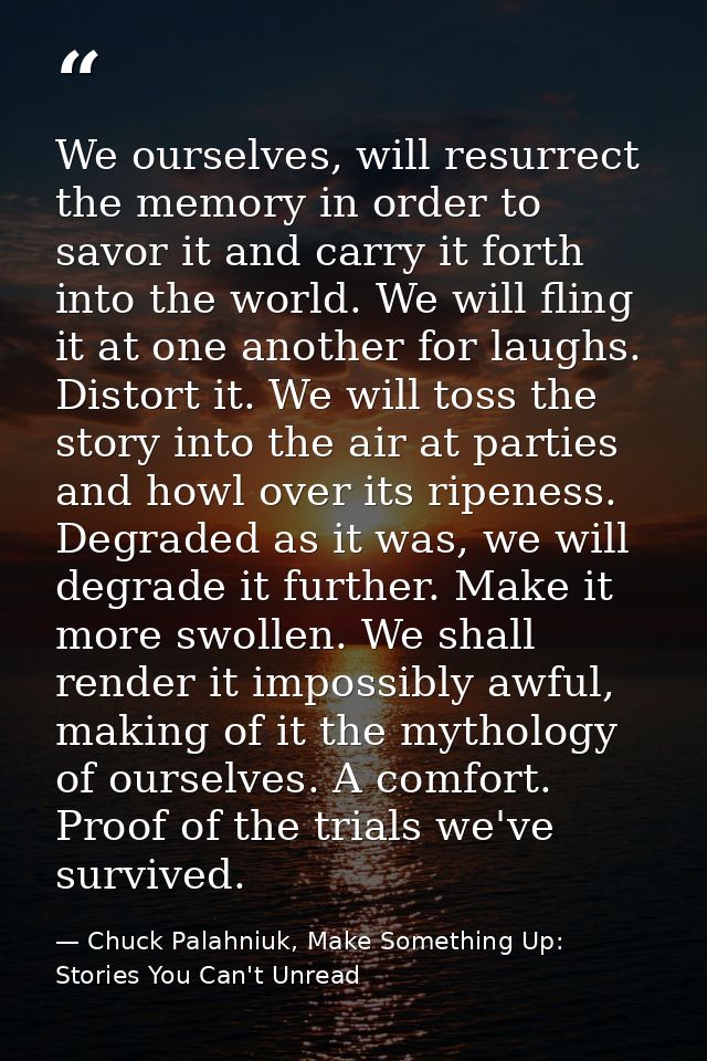 We ourselves, will resurrect the memory in order to savor it and carry it forth into the world. We will fling it at one  — Chuck Palahniuk, Make Something Up: Stories You Can't Unread