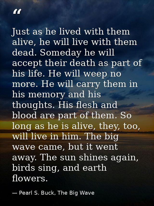 Just as he lived with them alive, he will live with them dead. Someday he will accept their death as part of his life. H — Pearl S. Buck, The Big Wave