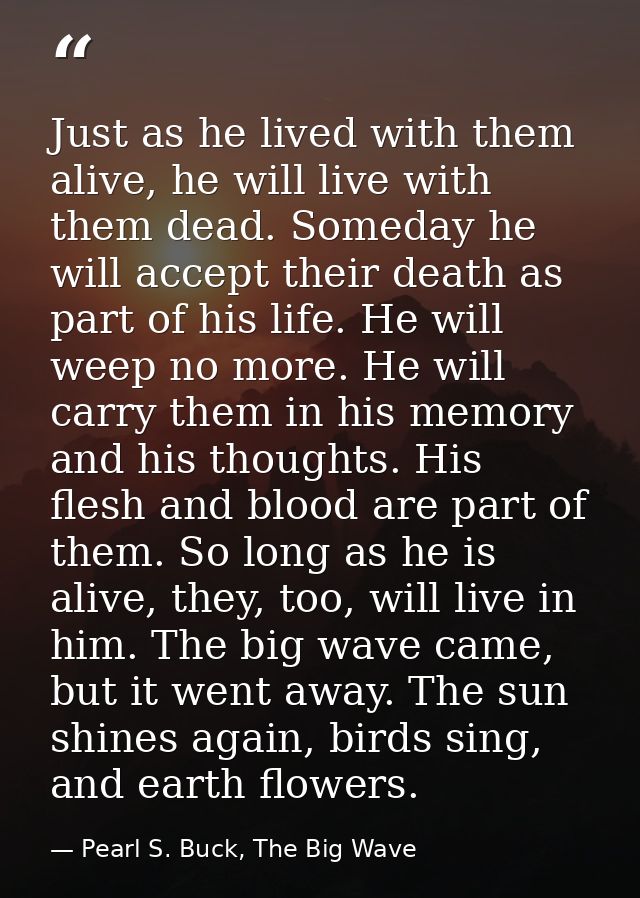 Just as he lived with them alive, he will live with them dead. Someday he will accept their death as part of his life. H — Pearl S. Buck, The Big Wave