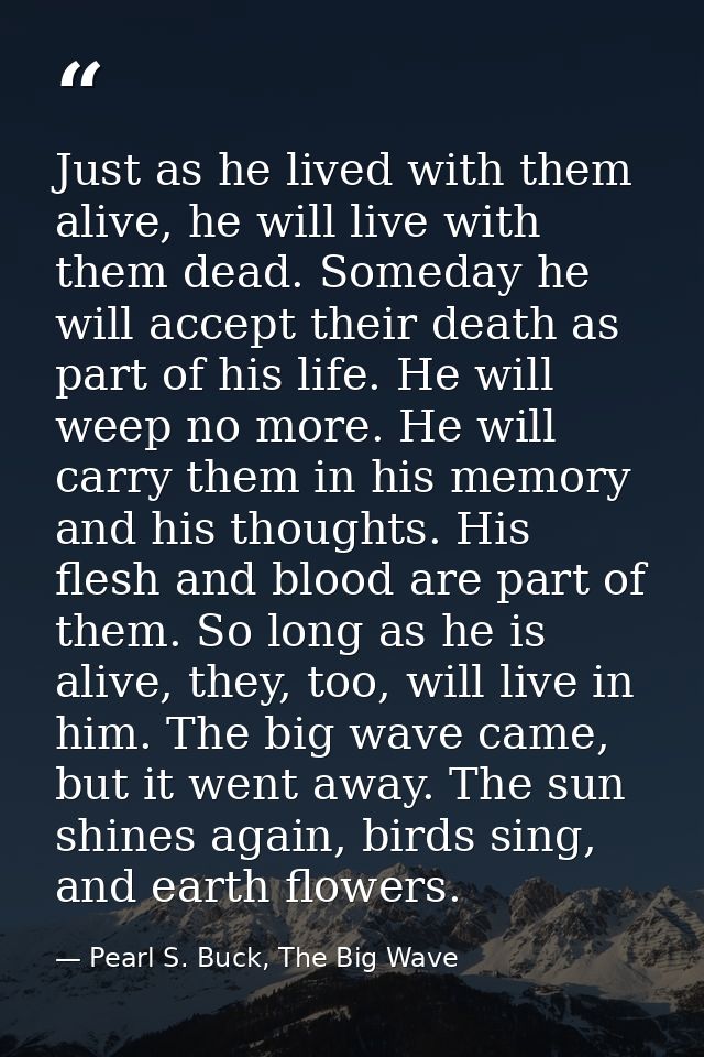 Just as he lived with them alive, he will live with them dead. Someday he will accept their death as part of his life. H — Pearl S. Buck, The Big Wave