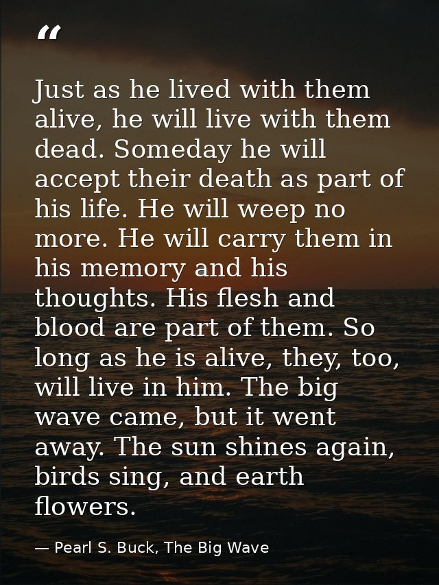 Just as he lived with them alive, he will live with them dead. Someday he will accept their death as part of his life. H — Pearl S. Buck, The Big Wave