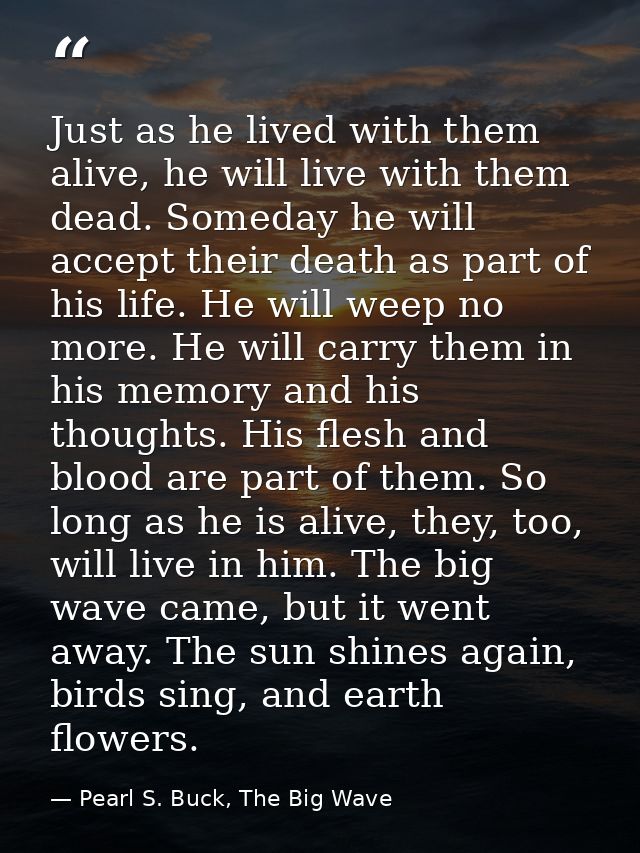Just as he lived with them alive, he will live with them dead. Someday he will accept their death as part of his life. H — Pearl S. Buck, The Big Wave
