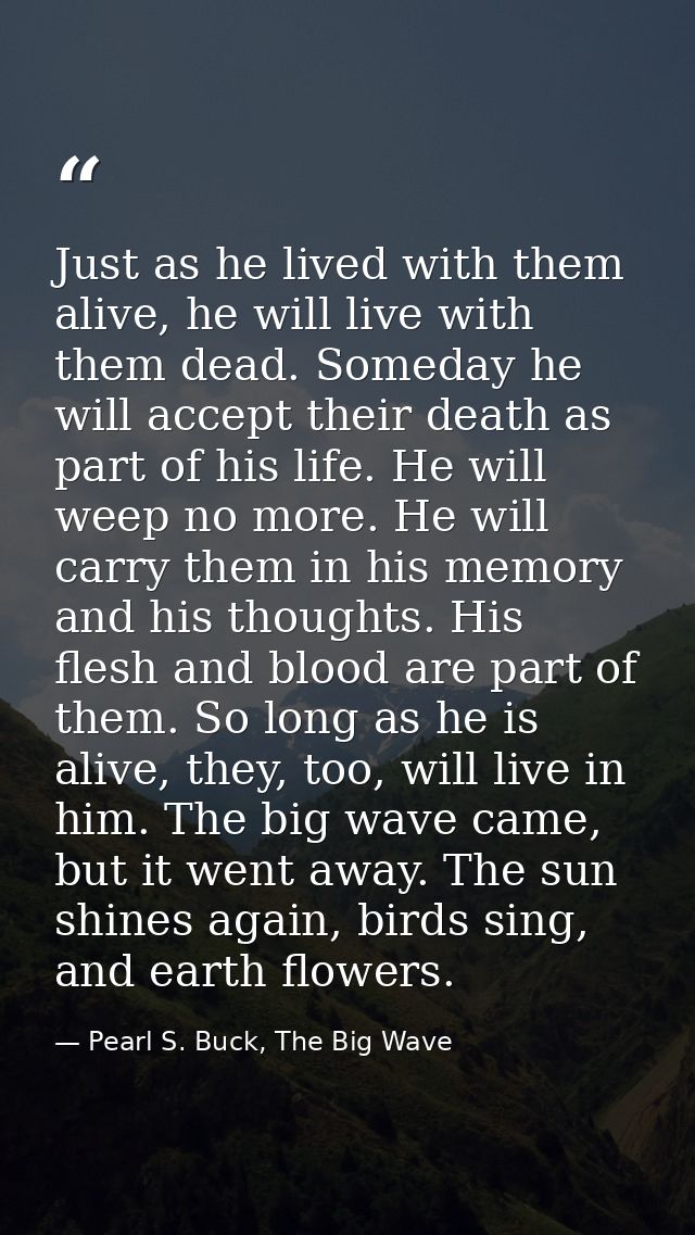 Just as he lived with them alive, he will live with them dead. Someday he will accept their death as part of his life. H — Pearl S. Buck, The Big Wave