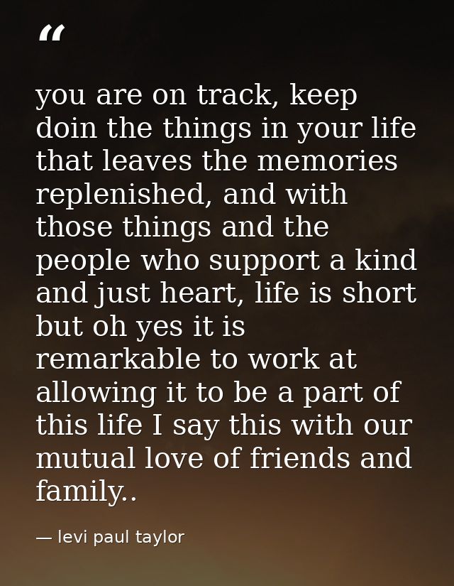 you are on track, keep doin the things in your life that leaves the memories replenished, and with those things and the  — levi paul taylor