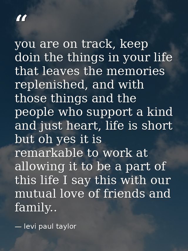 you are on track, keep doin the things in your life that leaves the memories replenished, and with those things and the  — levi paul taylor