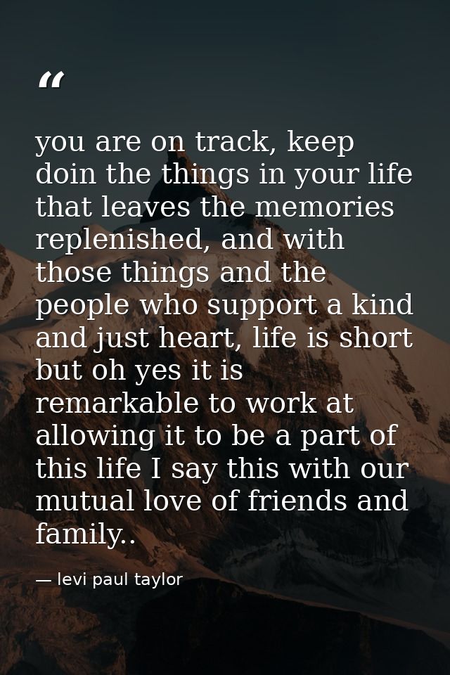 you are on track, keep doin the things in your life that leaves the memories replenished, and with those things and the  — levi paul taylor