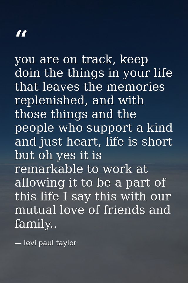 you are on track, keep doin the things in your life that leaves the memories replenished, and with those things and the  — levi paul taylor