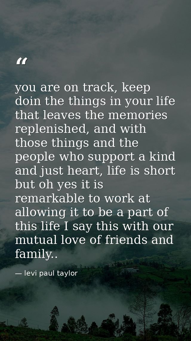 you are on track, keep doin the things in your life that leaves the memories replenished, and with those things and the  — levi paul taylor